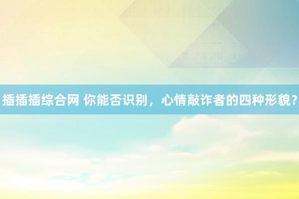 插插插综合网 你能否识别，心情敲诈者的四种形貌？