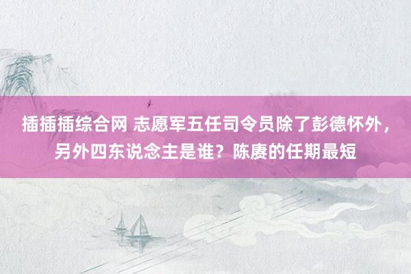 插插插综合网 志愿军五任司令员除了彭德怀外，另外四东说念主是谁？陈赓的任期最短