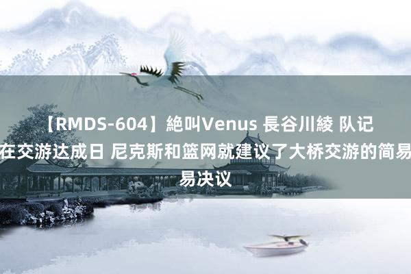 【RMDS-604】絶叫Venus 長谷川綾 队记：早在交游达成日 尼克斯和篮网就建议了大桥交游的简易决议