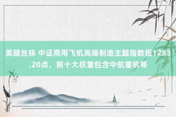 美腿丝袜 中证商用飞机高端制造主题指数报1283.20点，前十大权重包含中航重机等