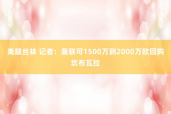美腿丝袜 记者：曼联可1500万到2000万欧回购坎布瓦拉