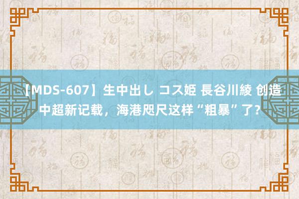 【MDS-607】生中出し コス姫 長谷川綾 创造中超新记载，海港咫尺这样“粗暴”了？