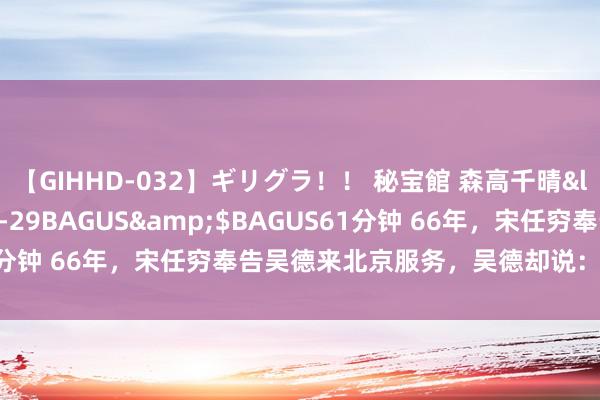 【GIHHD-032】ギリグラ！！ 秘宝館 森高千晴</a>2011-09-29BAGUS&$BAGUS61分钟 66年，宋任穷奉告吴德来北京服务，吴德却说：能不行不去？
