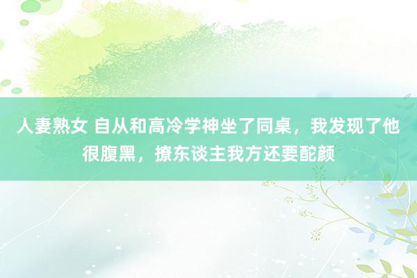 人妻熟女 自从和高冷学神坐了同桌，我发现了他很腹黑，撩东谈主我方还要酡颜