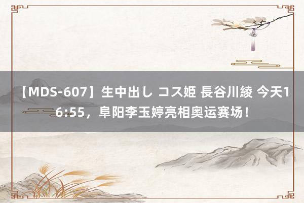 【MDS-607】生中出し コス姫 長谷川綾 今天16:55，阜阳李玉婷亮相奥运赛场！