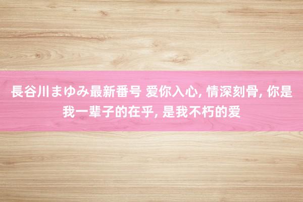 長谷川まゆみ最新番号 爱你入心, 情深刻骨, 你是我一辈子的在乎, 是我不朽的爱