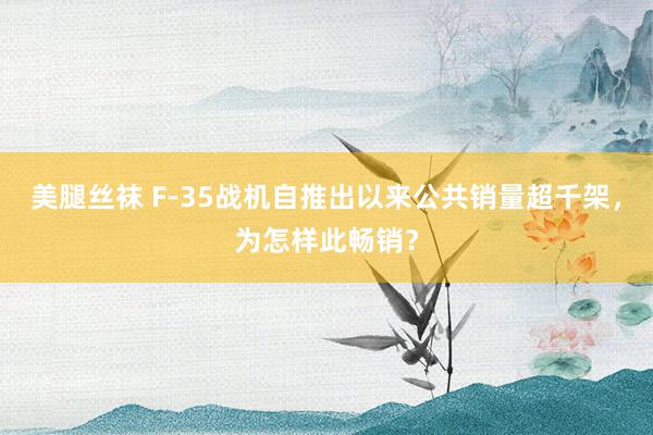 美腿丝袜 F-35战机自推出以来公共销量超千架，为怎样此畅销？