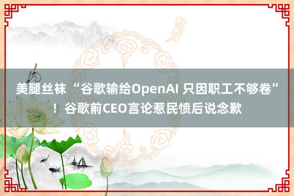 美腿丝袜 “谷歌输给OpenAI 只因职工不够卷”！谷歌前CEO言论惹民愤后说念歉