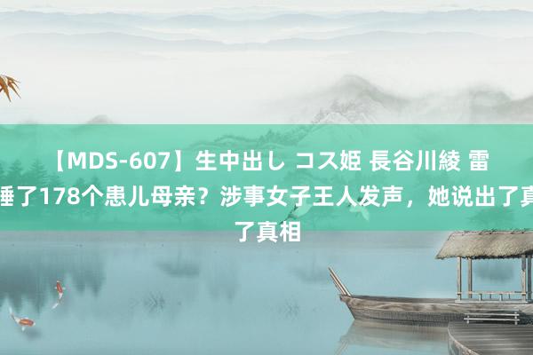 【MDS-607】生中出し コス姫 長谷川綾 雷克睡了178个患儿母亲？涉事女子王人发声，她说出了真相
