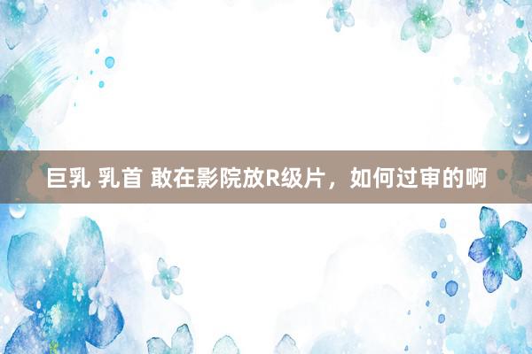 巨乳 乳首 敢在影院放R级片,如何过审的啊