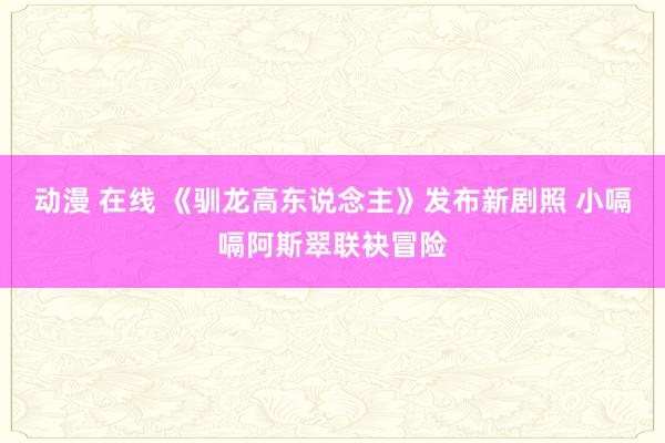 动漫 在线 《驯龙高东说念主》发布新剧照 小嗝嗝阿斯翠联袂冒险