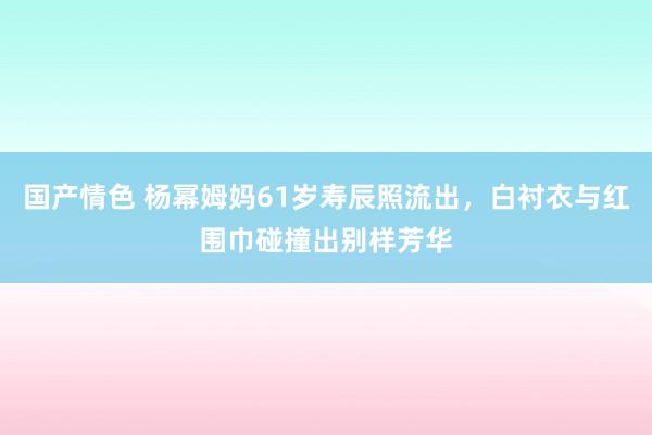 国产情色 杨幂姆妈61岁寿辰照流出，白衬衣与红围巾碰撞出别样芳华