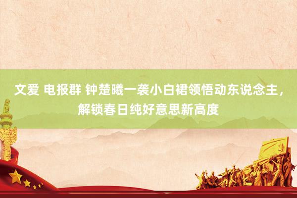 文爱 电报群 钟楚曦一袭小白裙领悟动东说念主，解锁春日纯好意思新高度