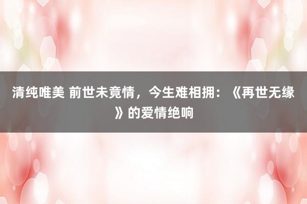 清纯唯美 前世未竟情，今生难相拥：《再世无缘》的爱情绝响