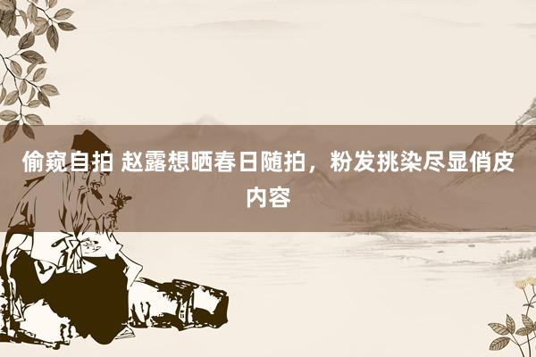 偷窥自拍 赵露想晒春日随拍，粉发挑染尽显俏皮内容