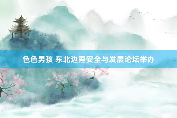色色男孩 东北边陲安全与发展论坛举办