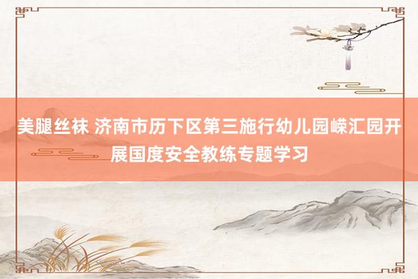 美腿丝袜 济南市历下区第三施行幼儿园嵘汇园开展国度安全教练专题学习