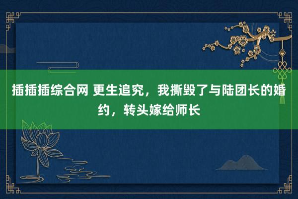 插插插综合网 更生追究，我撕毁了与陆团长的婚约，转头嫁给师长
