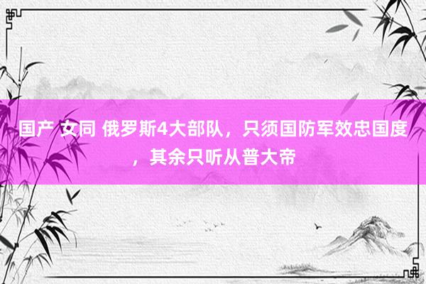 国产 女同 俄罗斯4大部队，只须国防军效忠国度，其余只听从普大帝