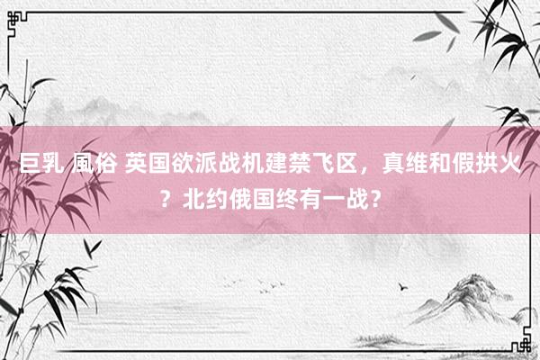 巨乳 風俗 英国欲派战机建禁飞区，真维和假拱火？北约俄国终有一战？