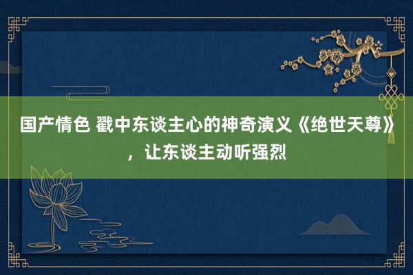 国产情色 戳中东谈主心的神奇演义《绝世天尊》，让东谈主动听强烈