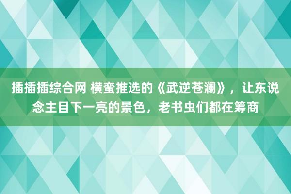 插插插综合网 横蛮推选的《武逆苍澜》，让东说念主目下一亮的景色，老书虫们都在筹商