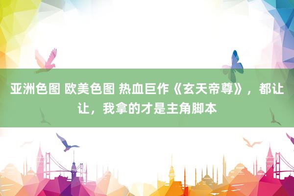 亚洲色图 欧美色图 热血巨作《玄天帝尊》，都让让，我拿的才是主角脚本