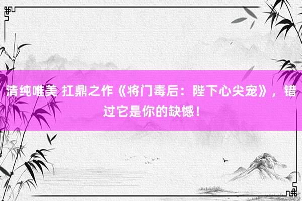 清纯唯美 扛鼎之作《将门毒后：陛下心尖宠》，错过它是你的缺憾！