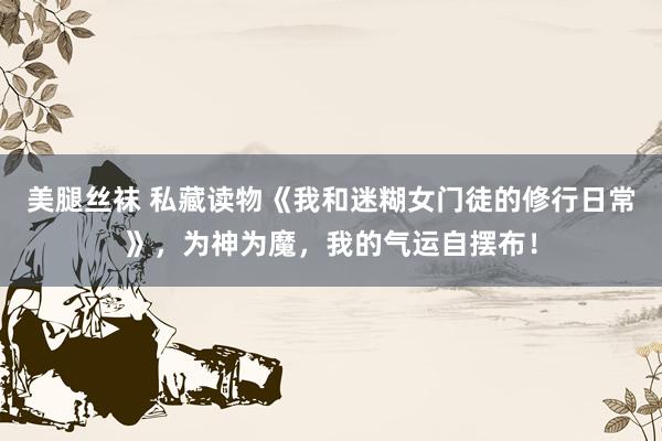 美腿丝袜 私藏读物《我和迷糊女门徒的修行日常》，为神为魔，我的气运自摆布！