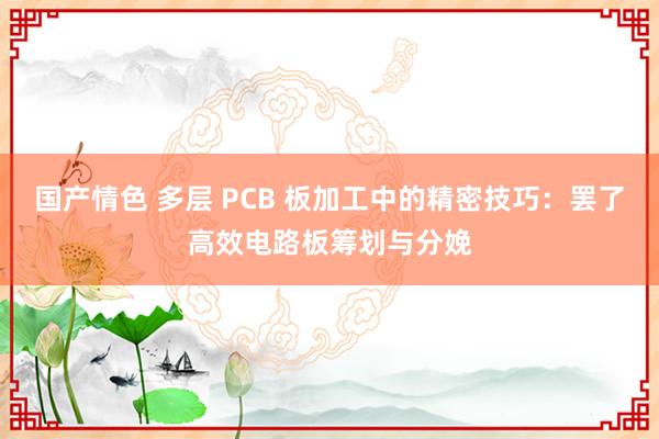 国产情色 多层 PCB 板加工中的精密技巧：罢了高效电路板筹划与分娩