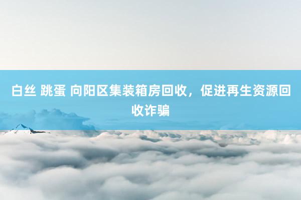 白丝 跳蛋 向阳区集装箱房回收，促进再生资源回收诈骗