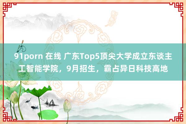 91porn 在线 广东Top5顶尖大学成立东谈主工智能学院，9月招生，霸占异日科技高地