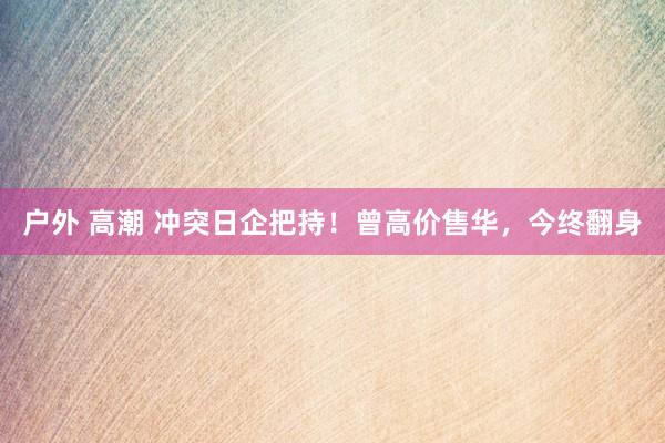 户外 高潮 冲突日企把持！曾高价售华，今终翻身