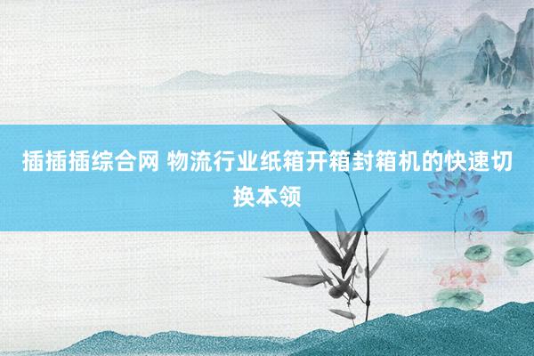 插插插综合网 物流行业纸箱开箱封箱机的快速切换本领