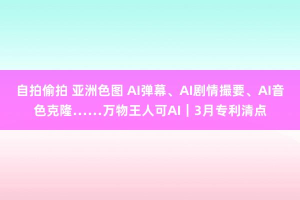 自拍偷拍 亚洲色图 AI弹幕、AI剧情撮要、AI音色克隆……万物王人可AI｜3月专利清点