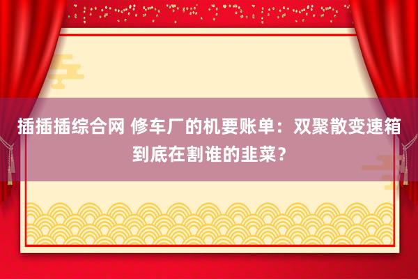 插插插综合网 修车厂的机要账单：双聚散变速箱到底在割谁的韭菜？