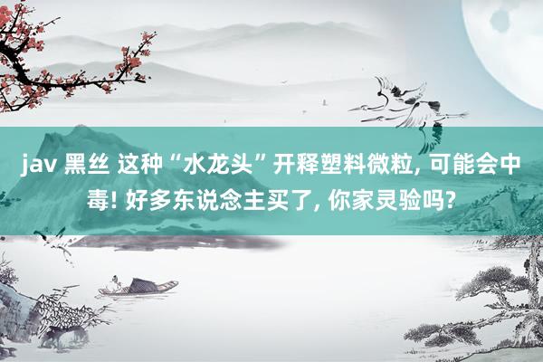 jav 黑丝 这种“水龙头”开释塑料微粒, 可能会中毒! 好多东说念主买了, 你家灵验吗?