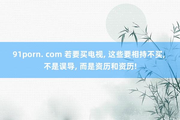 91porn. com 若要买电视, 这些要相持不买, 不是误导, 而是资历和资历!