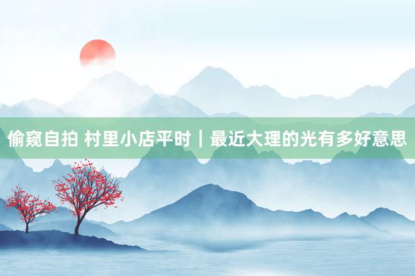 偷窥自拍 村里小店平时｜最近大理的光有多好意思