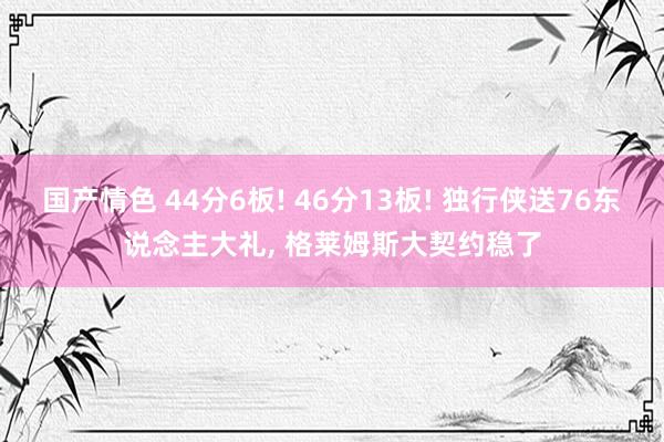 国产情色 44分6板! 46分13板! 独行侠送76东说念主大礼, 格莱姆斯大契约稳了