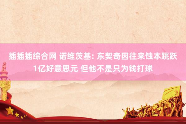 插插插综合网 诺维茨基: 东契奇因往来蚀本跳跃1亿好意思元 但他不是只为钱打球