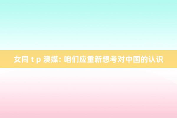 女同 t p 澳媒: 咱们应重新想考对中国的认识