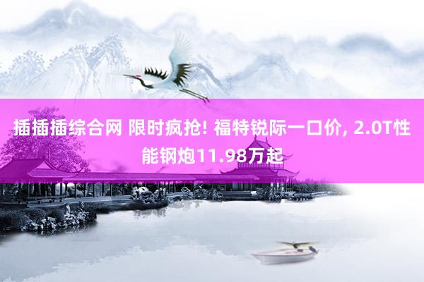 插插插综合网 限时疯抢! 福特锐际一口价, 2.0T性能钢炮11.98万起
