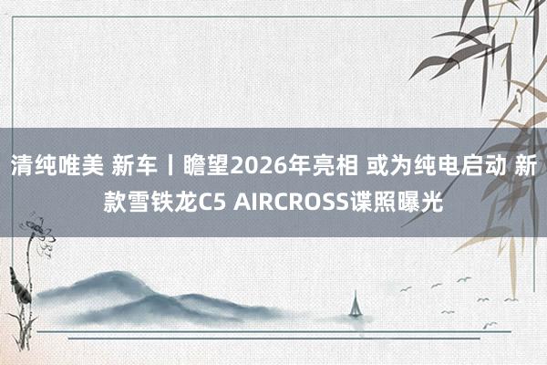 清纯唯美 新车丨瞻望2026年亮相 或为纯电启动 新款雪铁龙C5 AIRCROSS谍照曝光