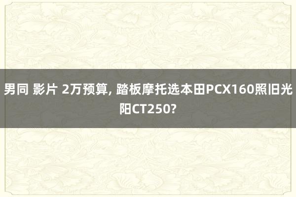 男同 影片 2万预算, 踏板摩托选本田PCX160照旧光阳CT250?