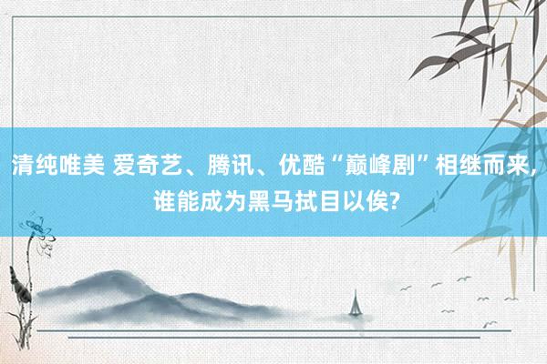 清纯唯美 爱奇艺、腾讯、优酷“巅峰剧”相继而来, 谁能成为黑马拭目以俟?