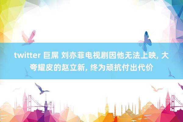 twitter 巨屌 刘亦菲电视剧因他无法上映, 大夸耀皮的赵立新, 终为顽抗付出代价