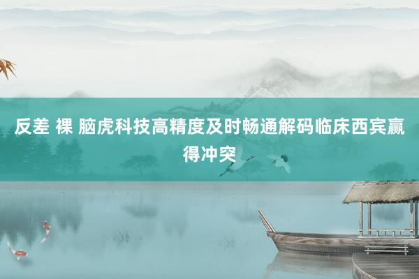反差 裸 脑虎科技高精度及时畅通解码临床西宾赢得冲突