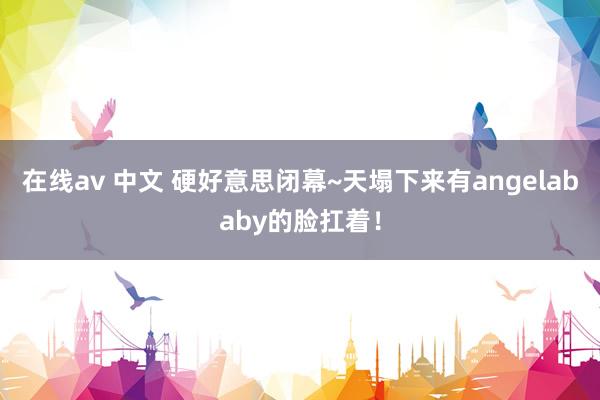 在线av 中文 硬好意思闭幕~天塌下来有angelababy的脸扛着！
