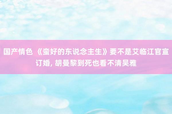 国产情色 《蛮好的东说念主生》要不是艾临江官宣订婚, 胡曼黎到死也看不清吴雅